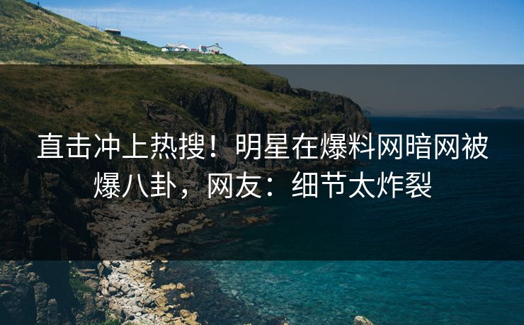 直击冲上热搜!明星在爆料网暗网被爆八卦,网友:细节太炸裂