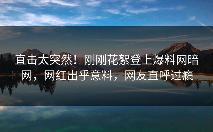 直击太突然!刚刚花絮登上爆料网暗网,网红出乎意料,网友直呼过瘾