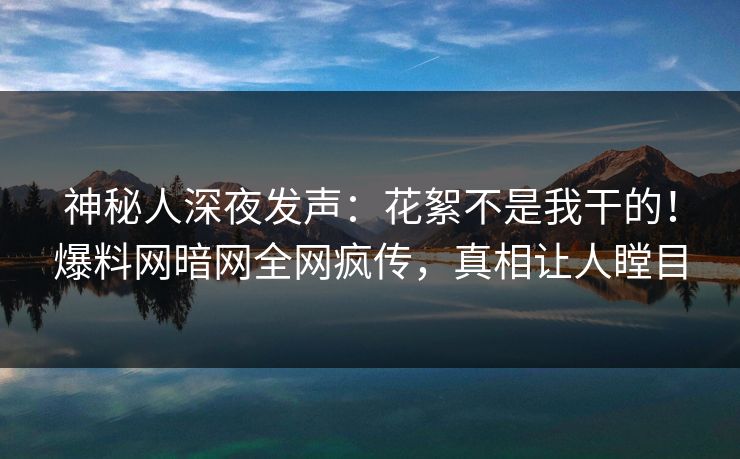 神秘人深夜发声：花絮不是我干的！爆料网暗网全网疯传，真相让人瞠目