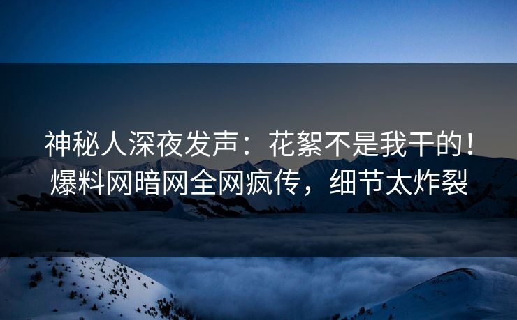 神秘人深夜发声：花絮不是我干的！爆料网暗网全网疯传，细节太炸裂