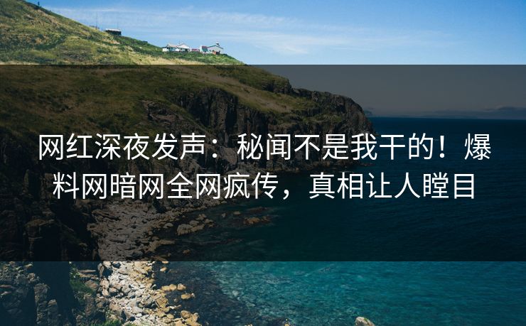 网红深夜发声:秘闻不是我干的!爆料网暗网全网疯传,真相让人瞠目
