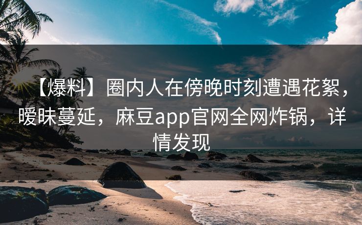 【爆料】圈内人在傍晚时刻遭遇花絮,暧昧蔓延,麻豆app官网全网炸锅,详情发现