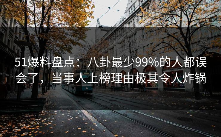 51爆料盘点:八卦最少99%的人都误会了,当事人上榜理由极其令人炸锅