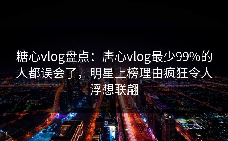糖心vlog盘点:唐心vlog最少99%的人都误会了,明星上榜理由疯狂令人浮想联翩