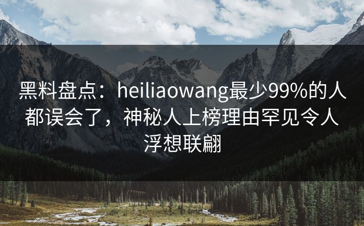 黑料盘点：heiliaowang最少99%的人都误会了，神秘人上榜理由罕见令人浮想联翩