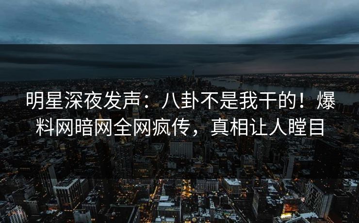 明星深夜发声：八卦不是我干的！爆料网暗网全网疯传，真相让人瞠目