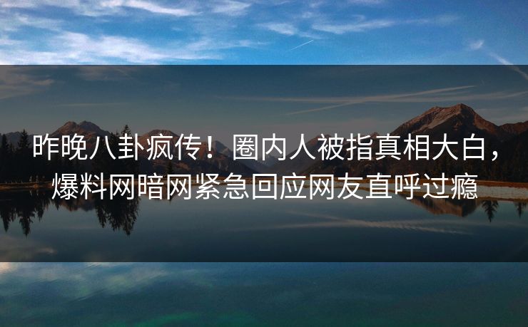 昨晚八卦疯传！圈内人被指真相大白，爆料网暗网紧急回应网友直呼过瘾