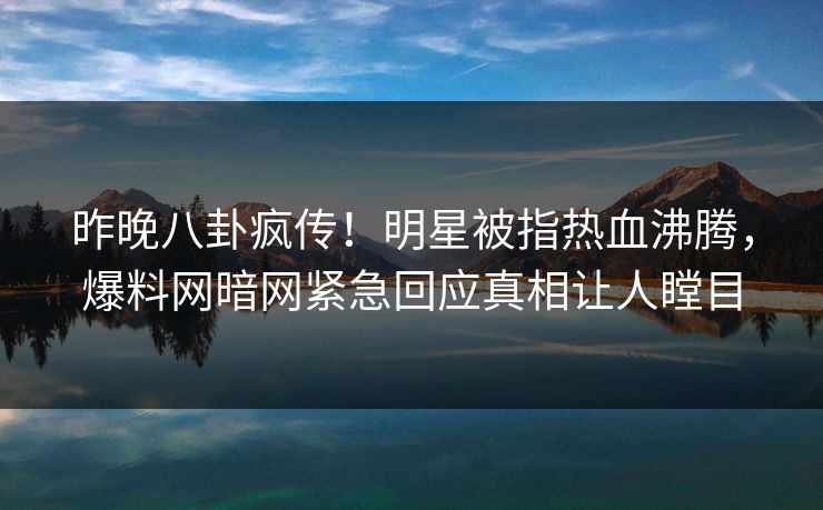 昨晚八卦疯传！明星被指热血沸腾，爆料网暗网紧急回应真相让人瞠目