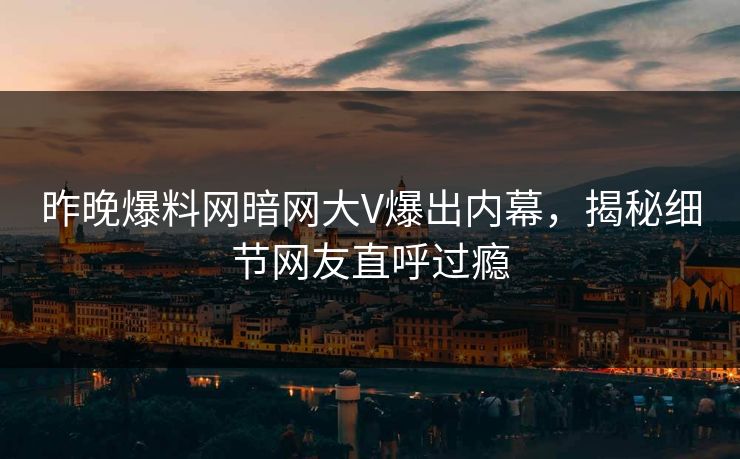 昨晚爆料网暗网大V爆出内幕，揭秘细节网友直呼过瘾
