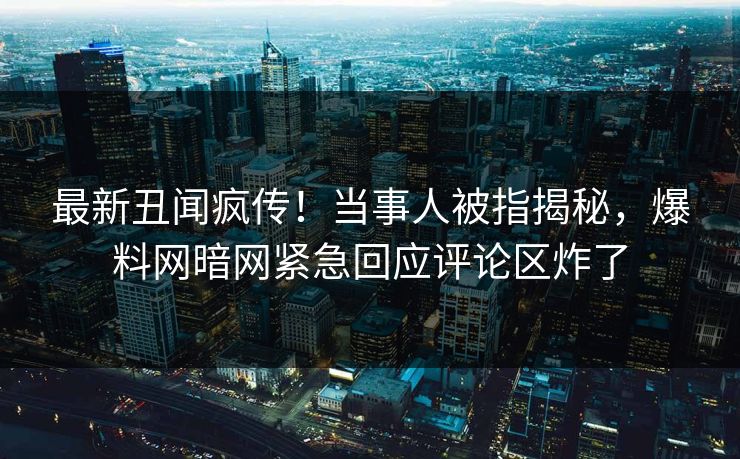最新丑闻疯传！当事人被指揭秘，爆料网暗网紧急回应评论区炸了