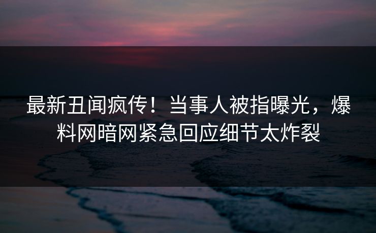 最新丑闻疯传!当事人被指曝光,爆料网暗网紧急回应细节太炸裂