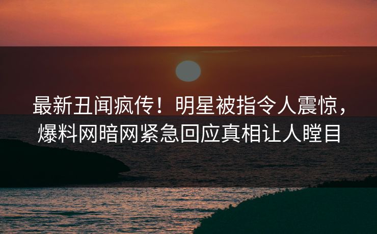 最新丑闻疯传！明星被指令人震惊，爆料网暗网紧急回应真相让人瞠目
