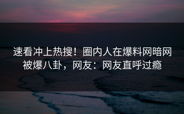 速看冲上热搜！圈内人在爆料网暗网被爆八卦，网友：网友直呼过瘾