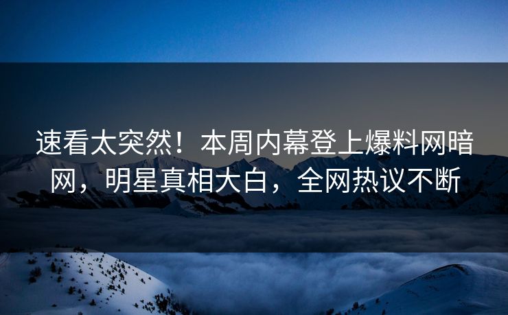 速看太突然！本周内幕登上爆料网暗网，明星真相大白，全网热议不断