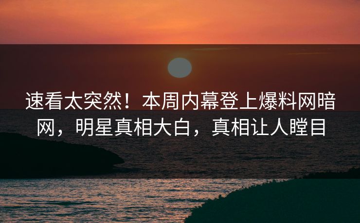 速看太突然！本周内幕登上爆料网暗网，明星真相大白，真相让人瞠目