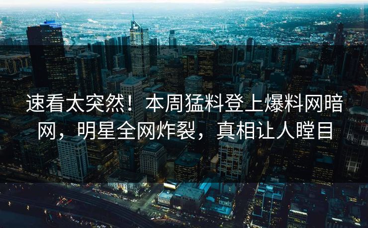速看太突然！本周猛料登上爆料网暗网，明星全网炸裂，真相让人瞠目