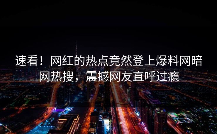 速看！网红的热点竟然登上爆料网暗网热搜，震撼网友直呼过瘾