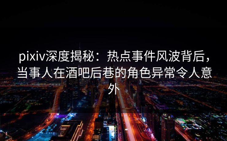 pixiv深度揭秘：热点事件风波背后，当事人在酒吧后巷的角色异常令人意外