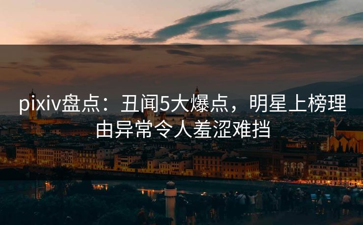 pixiv盘点：丑闻5大爆点，明星上榜理由异常令人羞涩难挡
