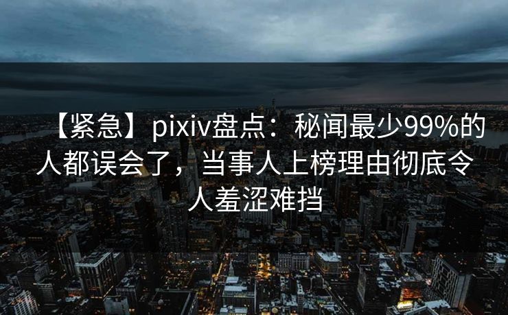 【紧急】pixiv盘点：秘闻最少99%的人都误会了，当事人上榜理由彻底令人羞涩难挡