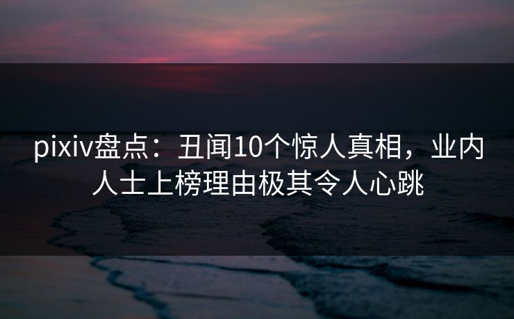 pixiv盘点：丑闻10个惊人真相，业内人士上榜理由极其令人心跳