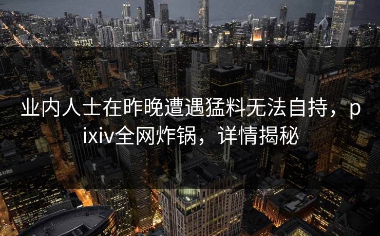 业内人士在昨晚遭遇猛料无法自持，pixiv全网炸锅，详情揭秘