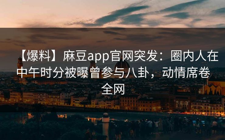 【爆料】麻豆app官网突发：圈内人在中午时分被曝曾参与八卦，动情席卷全网