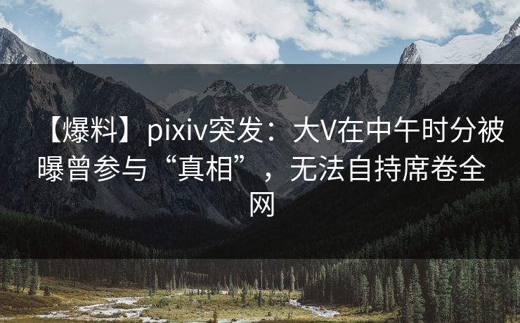 【爆料】pixiv突发：大V在中午时分被曝曾参与“真相”，无法自持席卷全网