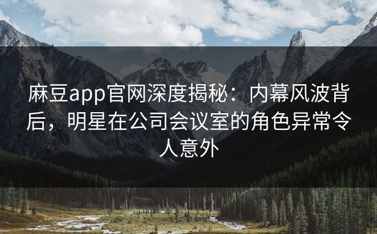 麻豆app官网深度揭秘：内幕风波背后，明星在公司会议室的角色异常令人意外