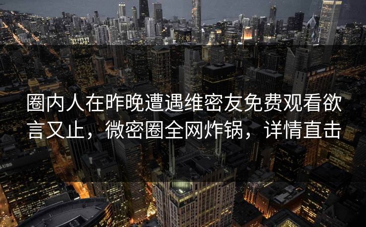 圈内人在昨晚遭遇维密友免费观看欲言又止，微密圈全网炸锅，详情直击