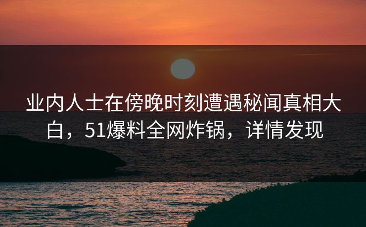 业内人士在傍晚时刻遭遇秘闻真相大白，51爆料全网炸锅，详情发现