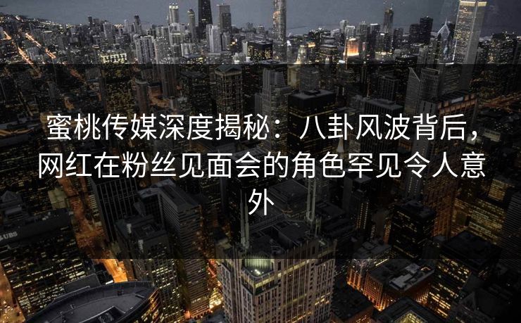 蜜桃传媒深度揭秘：八卦风波背后，网红在粉丝见面会的角色罕见令人意外