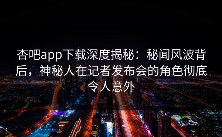 杏吧app下载深度揭秘：秘闻风波背后，神秘人在记者发布会的角色彻底令人意外