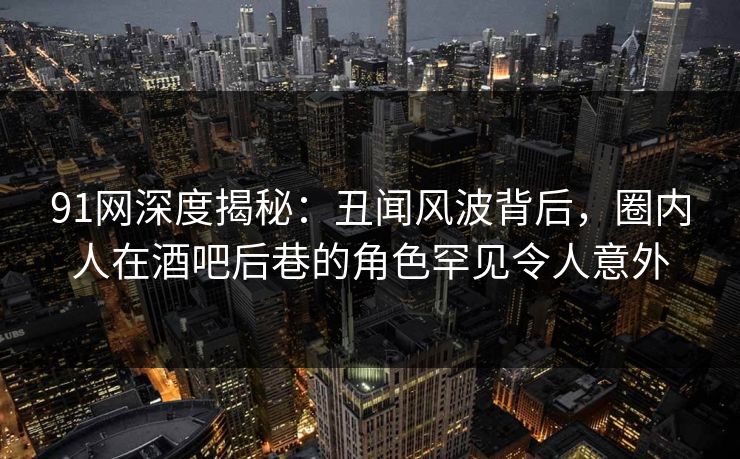 91网深度揭秘：丑闻风波背后，圈内人在酒吧后巷的角色罕见令人意外