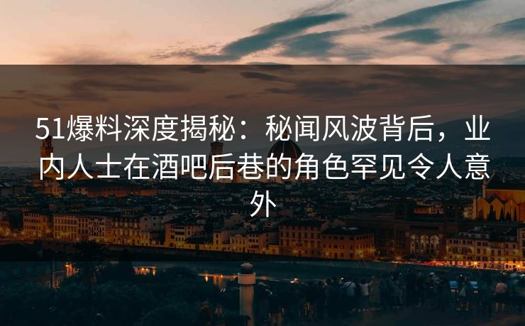 51爆料深度揭秘：秘闻风波背后，业内人士在酒吧后巷的角色罕见令人意外