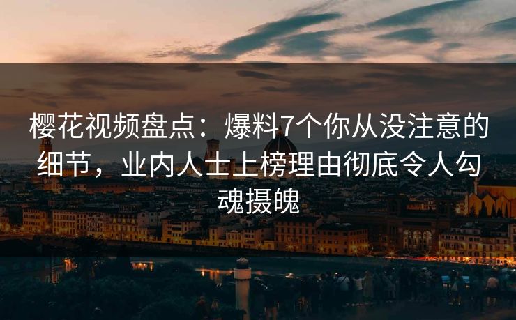 樱花视频盘点：爆料7个你从没注意的细节，业内人士上榜理由彻底令人勾魂摄魄