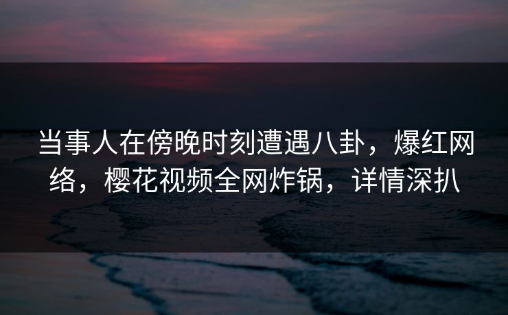 当事人在傍晚时刻遭遇八卦，爆红网络，樱花视频全网炸锅，详情深扒