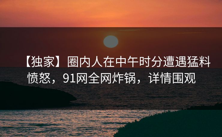【独家】圈内人在中午时分遭遇猛料愤怒，91网全网炸锅，详情围观
