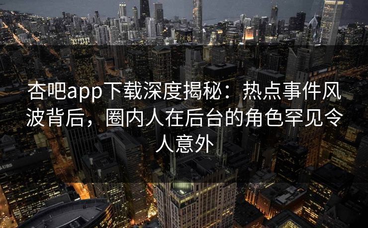 杏吧app下载深度揭秘:热点事件风波背后,圈内人在后台的角色罕见令人意外
