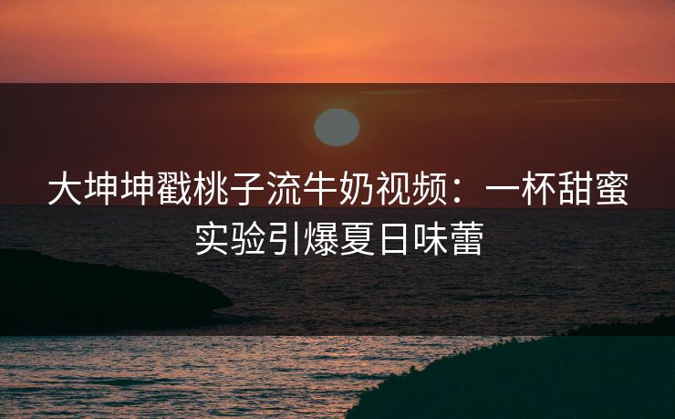 大坤坤戳桃子流牛奶视频：一杯甜蜜实验引爆夏日味蕾
