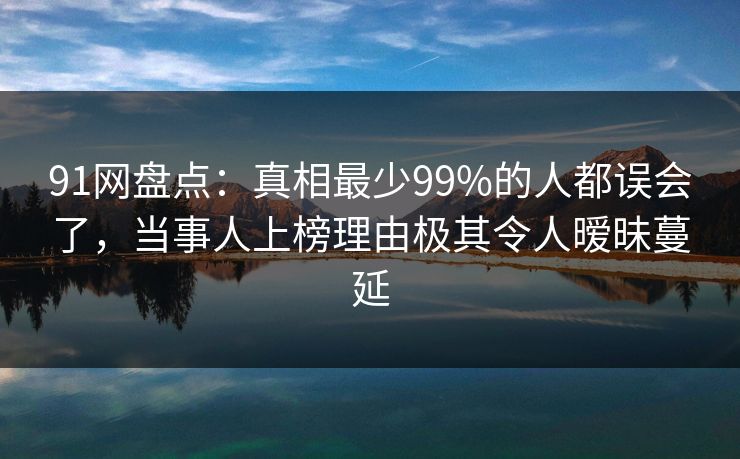 91网盘点：真相最少99%的人都误会了，当事人上榜理由极其令人暧昧蔓延