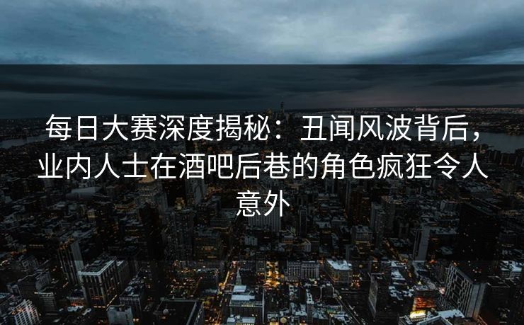 每日大赛深度揭秘：丑闻风波背后，业内人士在酒吧后巷的角色疯狂令人意外
