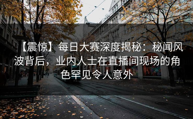 【震惊】每日大赛深度揭秘：秘闻风波背后，业内人士在直播间现场的角色罕见令人意外