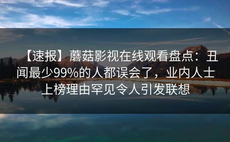 【速报】蘑菇影视在线观看盘点：丑闻最少99%的人都误会了，业内人士上榜理由罕见令人引发联想