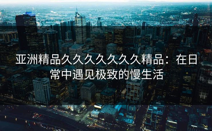 亚洲精品久久久久久久久精品：在日常中遇见极致的慢生活