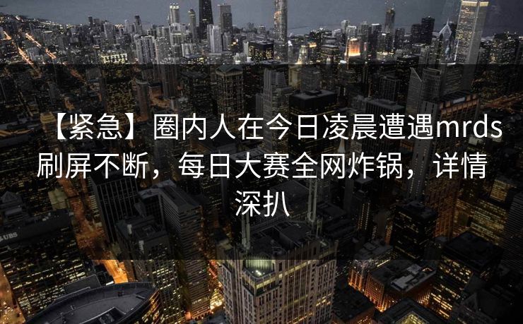【紧急】圈内人在今日凌晨遭遇mrds刷屏不断，每日大赛全网炸锅，详情深扒