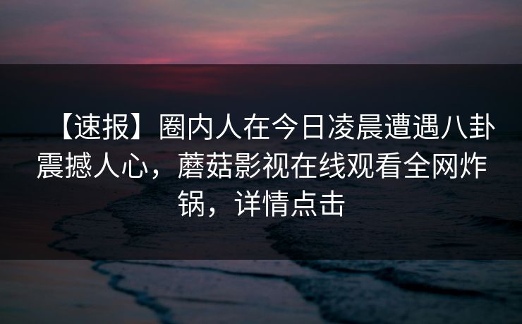 【速报】圈内人在今日凌晨遭遇八卦震撼人心，蘑菇影视在线观看全网炸锅，详情点击