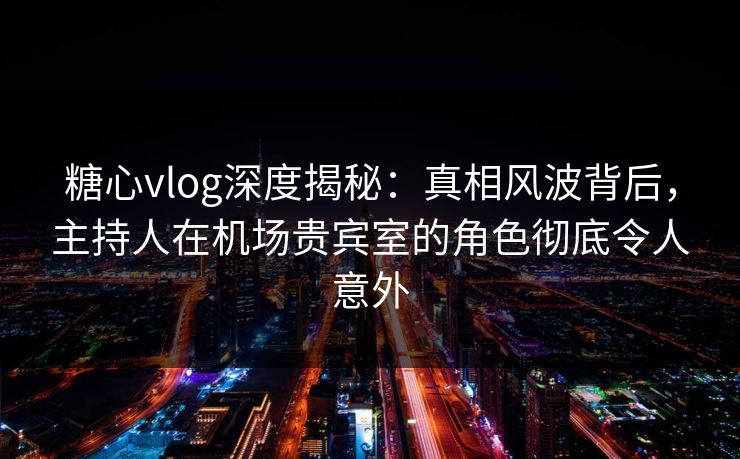 糖心vlog深度揭秘：真相风波背后，主持人在机场贵宾室的角色彻底令人意外