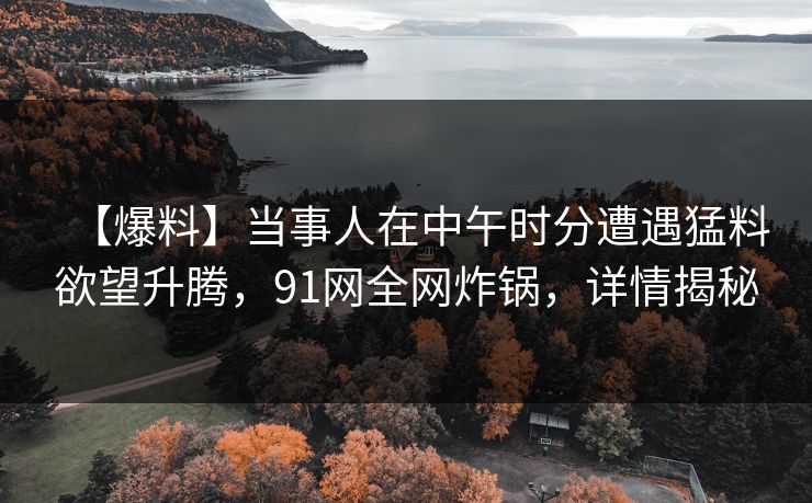【爆料】当事人在中午时分遭遇猛料欲望升腾，91网全网炸锅，详情揭秘
