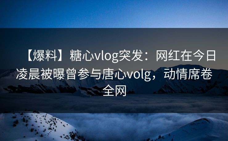【爆料】糖心vlog突发：网红在今日凌晨被曝曾参与唐心volg，动情席卷全网